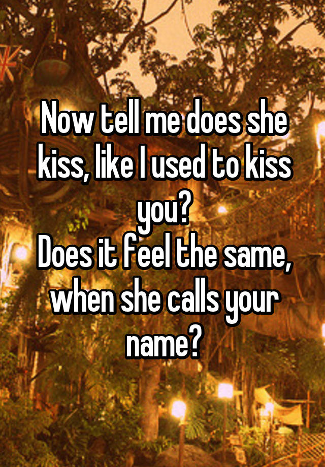 Now tell me does she kiss, like I used to kiss you?
Does it feel the same, when she calls your name?