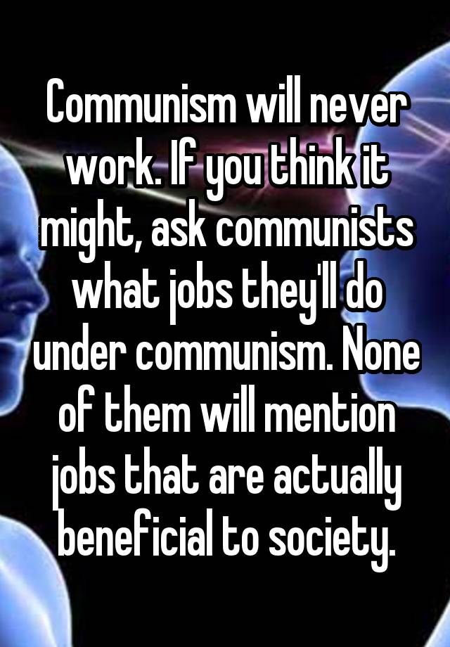 Communism will never work. If you think it might, ask communists what jobs they'll do under communism. None of them will mention jobs that are actually beneficial to society.