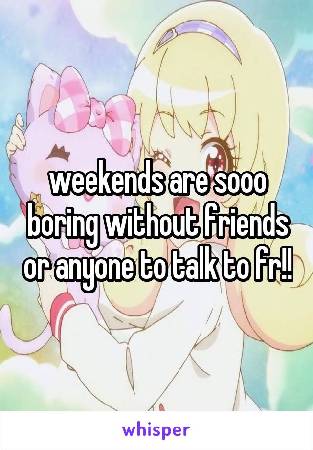 weekends are sooo boring without friends or anyone to talk to fr!!