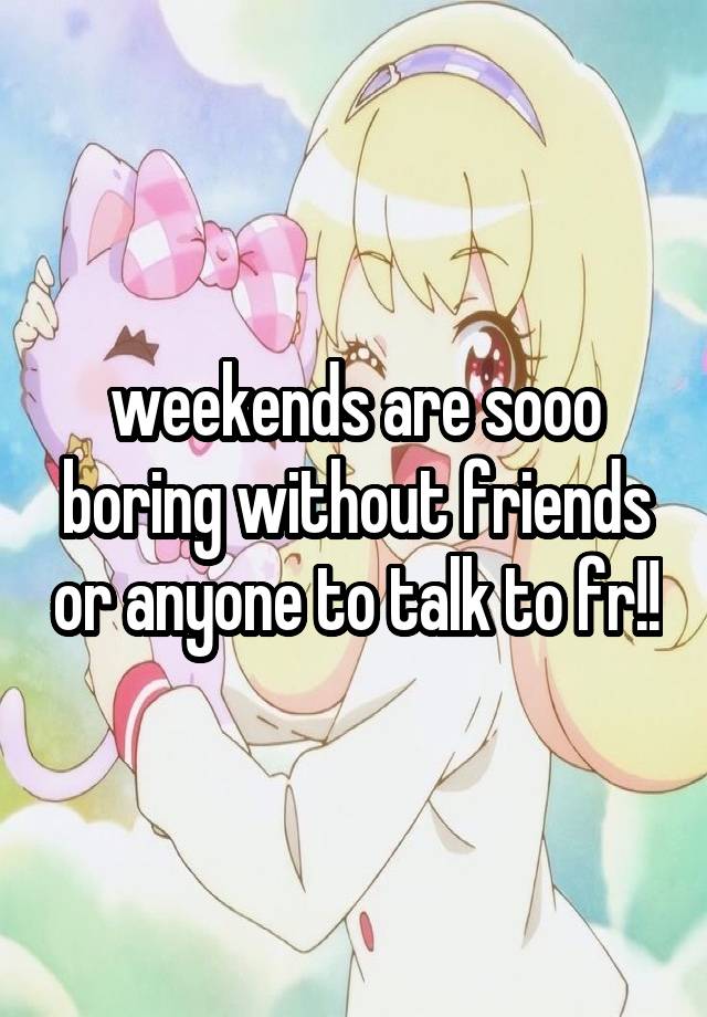 weekends are sooo boring without friends or anyone to talk to fr!!