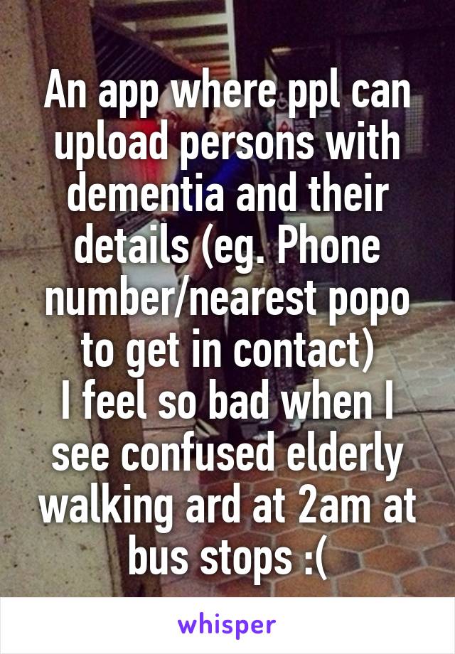 An app where ppl can upload persons with dementia and their details (eg. Phone number/nearest popo to get in contact)
I feel so bad when I see confused elderly walking ard at 2am at bus stops :(