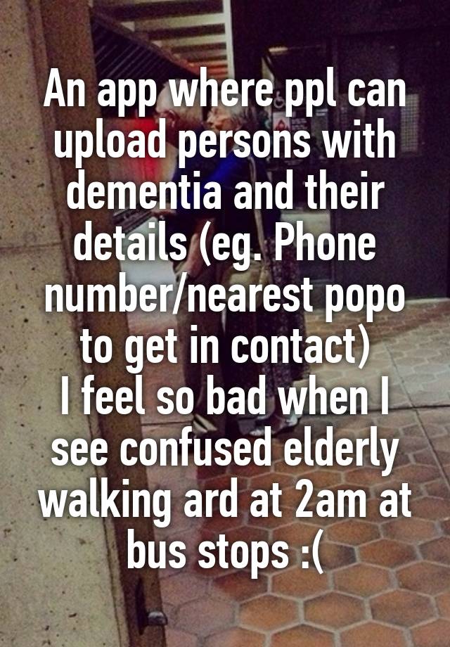 An app where ppl can upload persons with dementia and their details (eg. Phone number/nearest popo to get in contact)
I feel so bad when I see confused elderly walking ard at 2am at bus stops :(