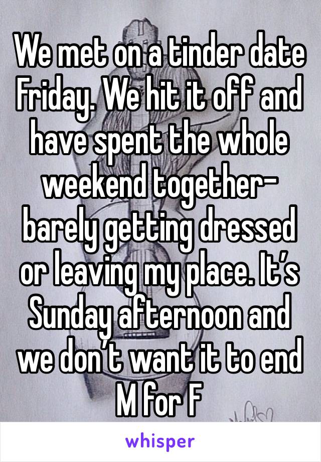 We met on a tinder date Friday. We hit it off and have spent the whole weekend together- barely getting dressed or leaving my place. It’s Sunday afternoon and we don’t want it to end 
M for F