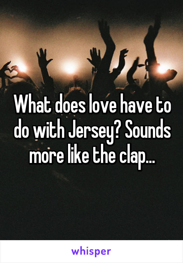 What does love have to do with Jersey? Sounds more like the clap...