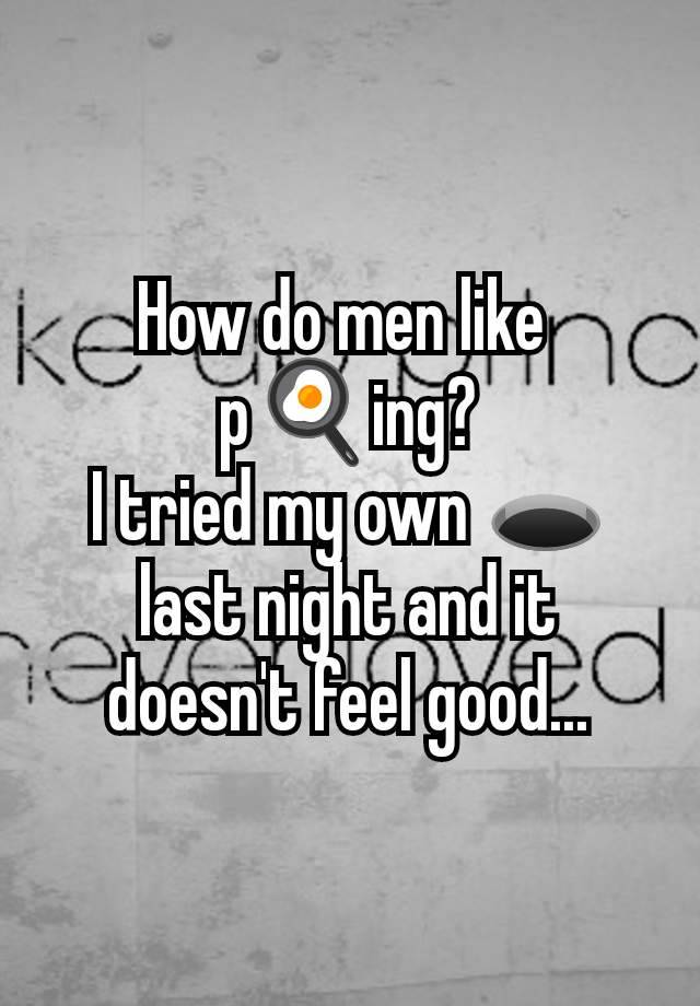 How do men like 
p🍳ing?
I tried my own 🕳️ last night and it doesn't feel good...