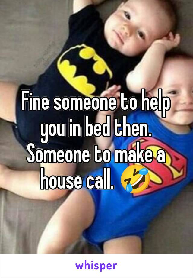 Fine someone to help you in bed then. Someone to make a house call. 🤣