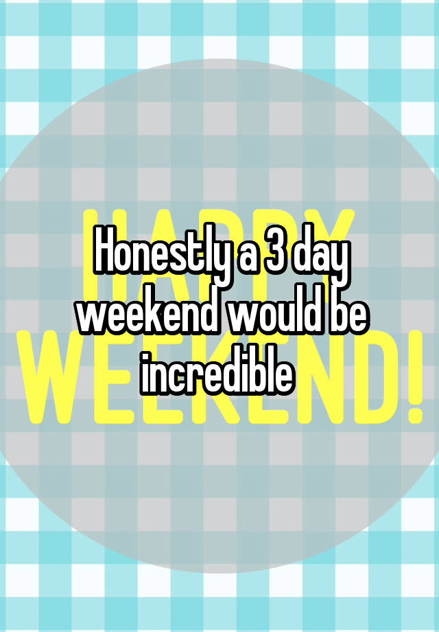 Honestly a 3 day weekend would be incredible 