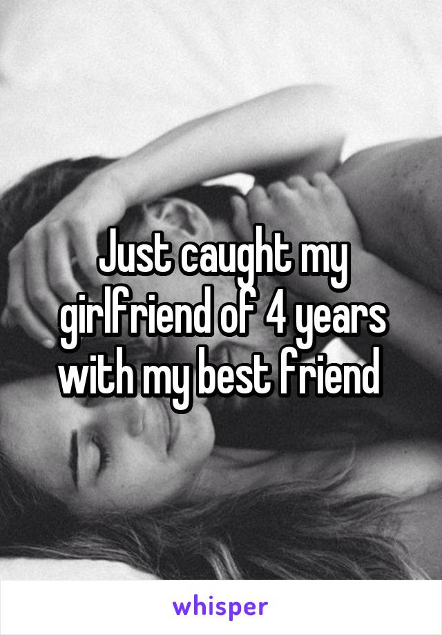 Just caught my girlfriend of 4 years with my best friend 