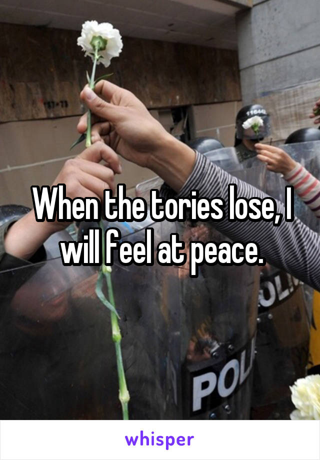 When the tories lose, I will feel at peace.