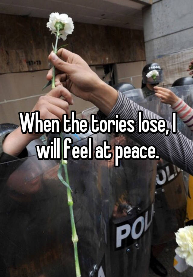 When the tories lose, I will feel at peace.