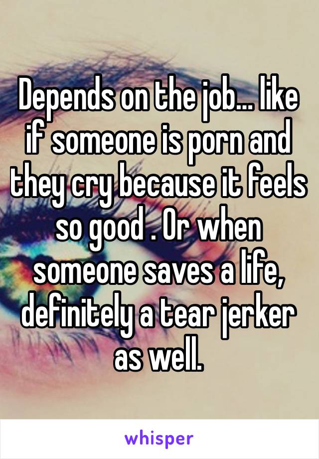 Depends on the job… like if someone is porn and they cry because it feels so good . Or when someone saves a life, definitely a tear jerker as well.