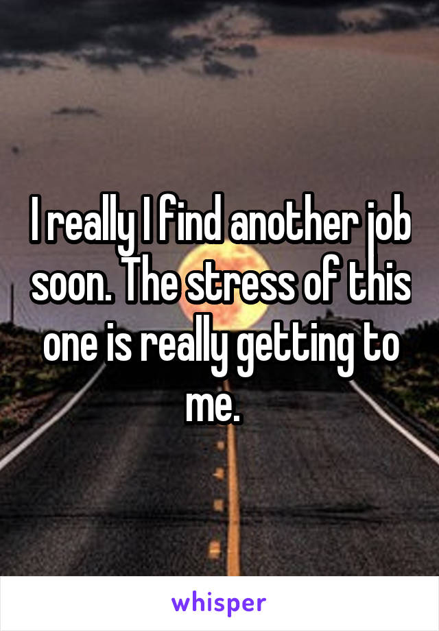 I really I find another job soon. The stress of this one is really getting to me.  