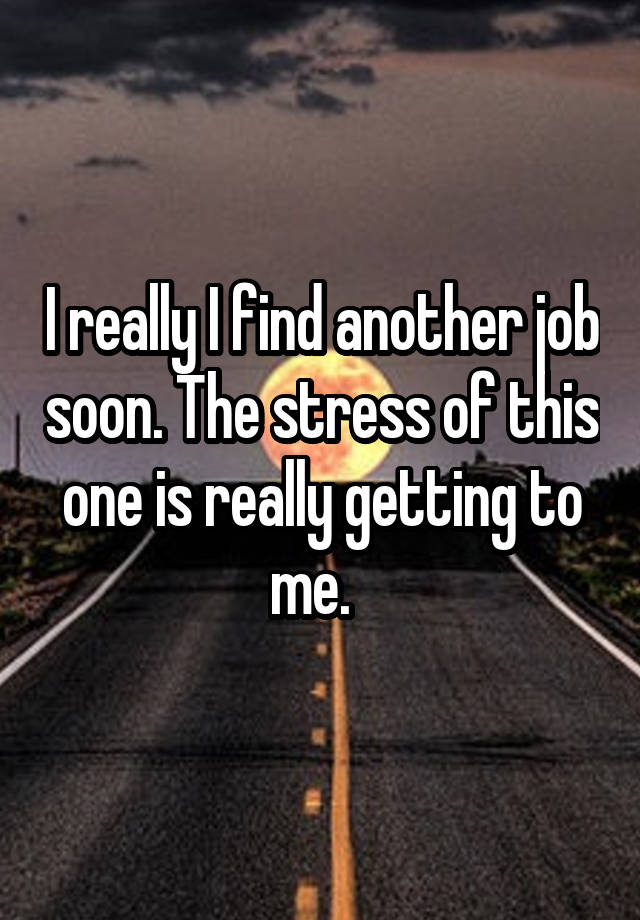 I really I find another job soon. The stress of this one is really getting to me.  