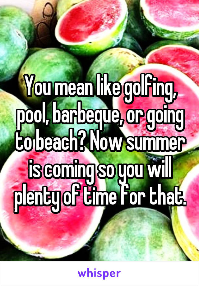 You mean like golfing, pool, barbeque, or going to beach? Now summer is coming so you will plenty of time for that.