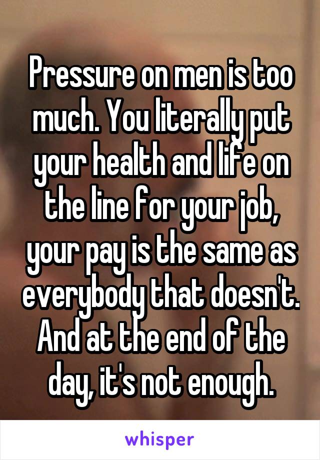 Pressure on men is too much. You literally put your health and life on the line for your job, your pay is the same as everybody that doesn't. And at the end of the day, it's not enough.