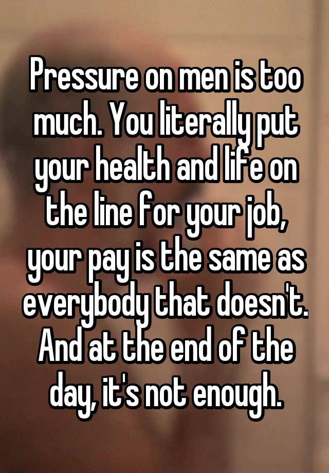 Pressure on men is too much. You literally put your health and life on the line for your job, your pay is the same as everybody that doesn't. And at the end of the day, it's not enough.