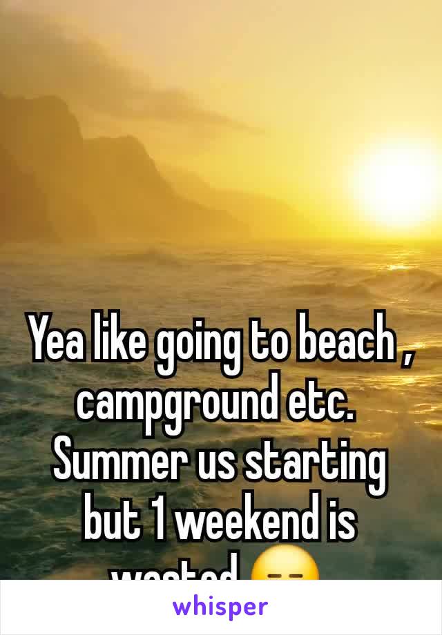 Yea like going to beach , campground etc. 
Summer us starting but 1 weekend is wasted 😑 