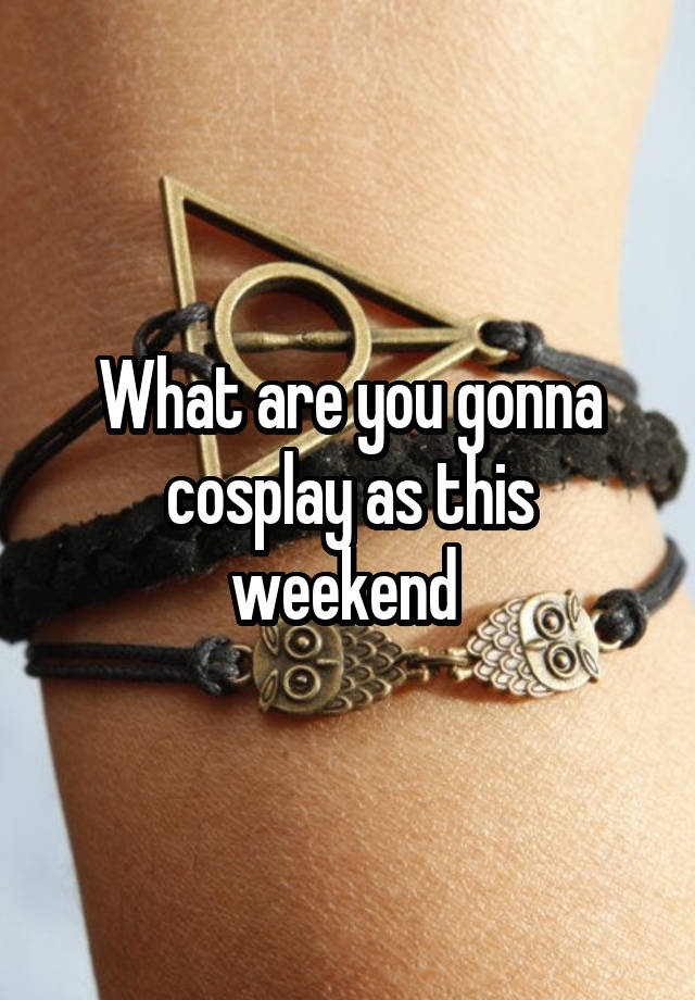 What are you gonna cosplay as this weekend 