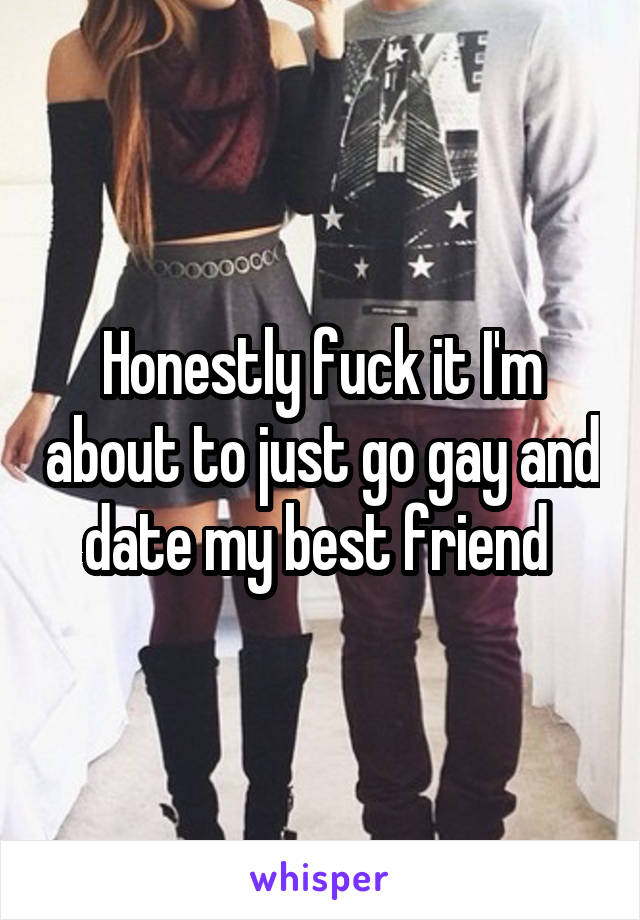 Honestly fuck it I'm about to just go gay and date my best friend 