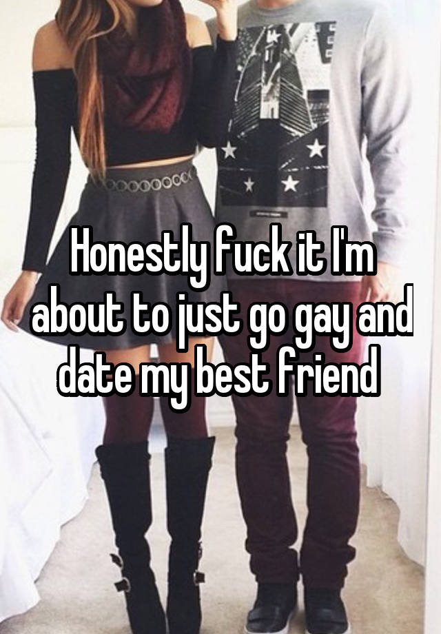 Honestly fuck it I'm about to just go gay and date my best friend 