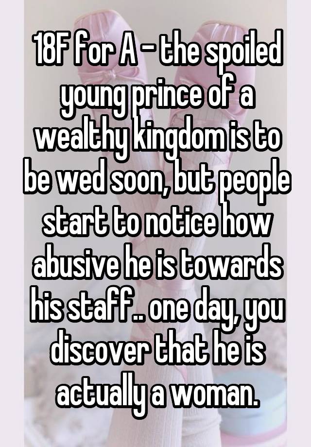 18F for A - the spoiled young prince of a wealthy kingdom is to be wed soon, but people start to notice how abusive he is towards his staff.. one day, you discover that he is actually a woman.