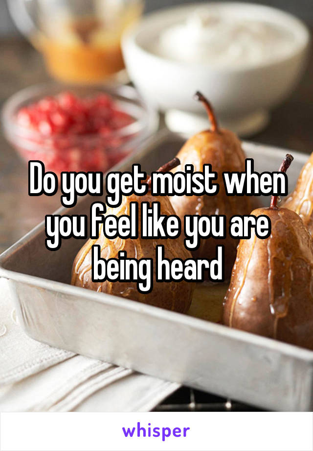 Do you get moist when you feel like you are being heard