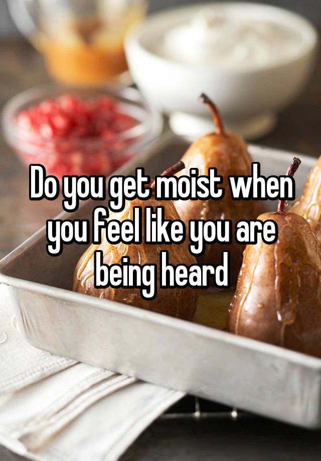 Do you get moist when you feel like you are being heard