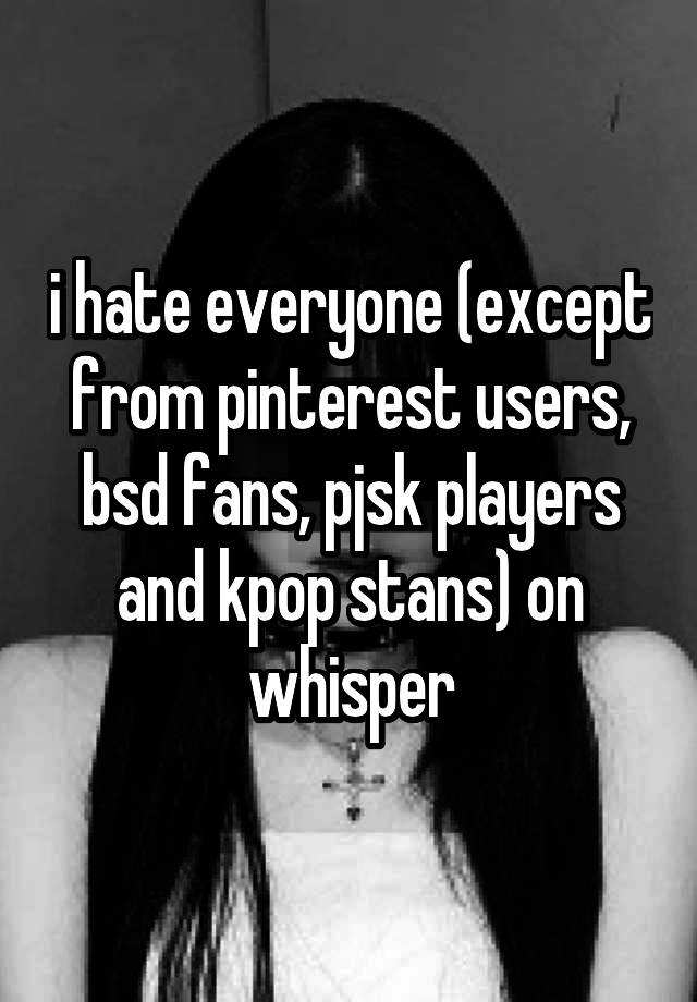 i hate everyone (except from pinterest users, bsd fans, pjsk players and kpop stans) on whisper