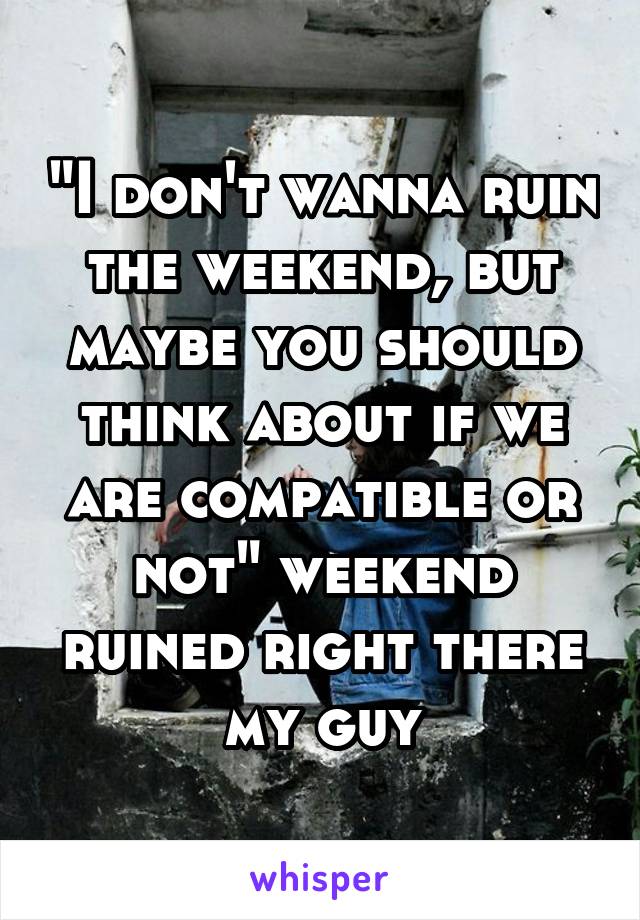 "I don't wanna ruin the weekend, but maybe you should think about if we are compatible or not" weekend ruined right there my guy