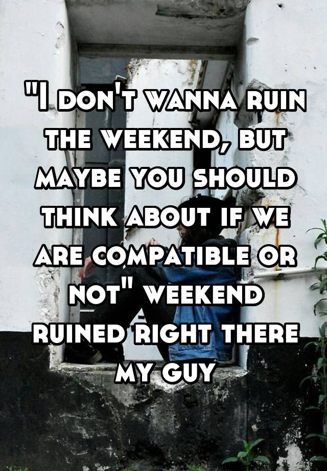 "I don't wanna ruin the weekend, but maybe you should think about if we are compatible or not" weekend ruined right there my guy