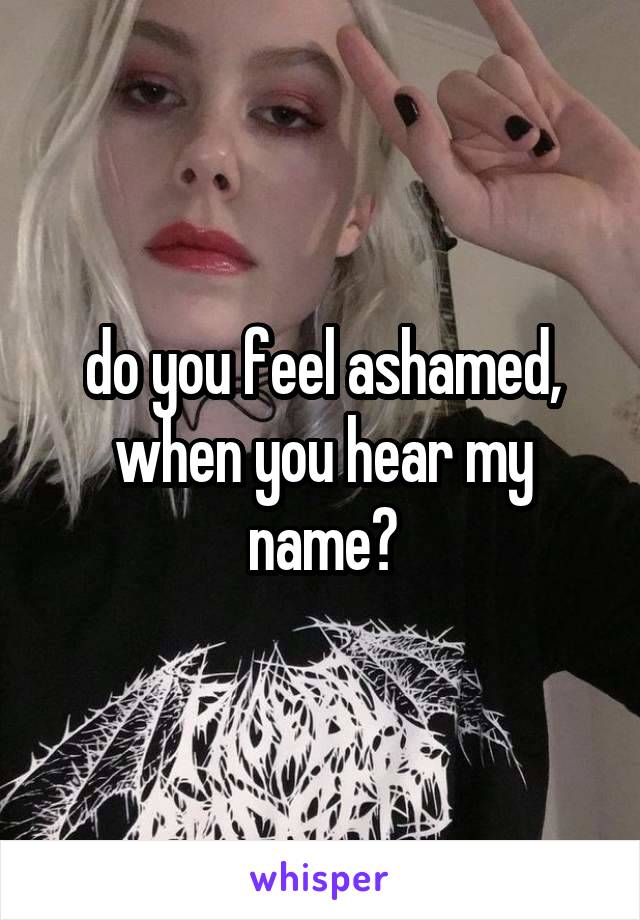 do you feel ashamed, when you hear my name?