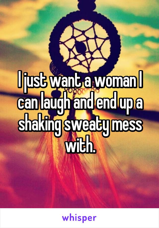 I just want a woman I can laugh and end up a shaking sweaty mess with.