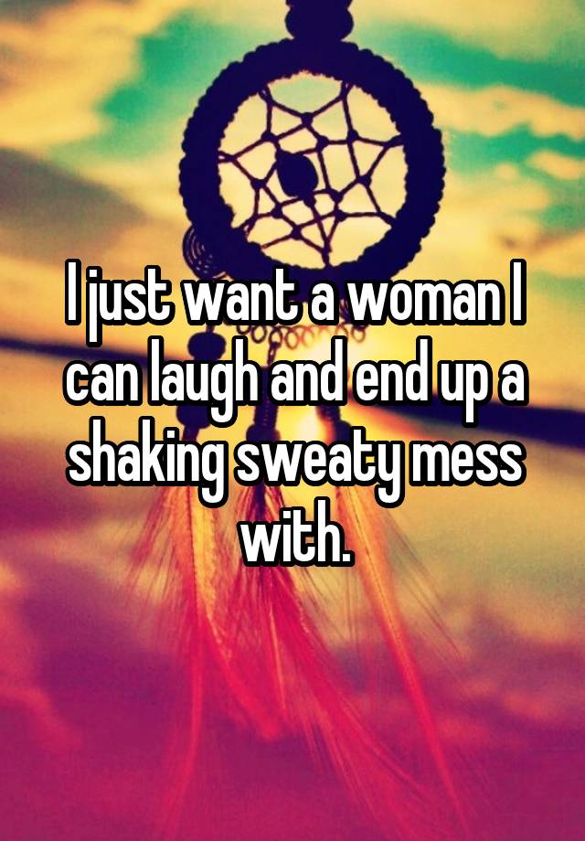 I just want a woman I can laugh and end up a shaking sweaty mess with.