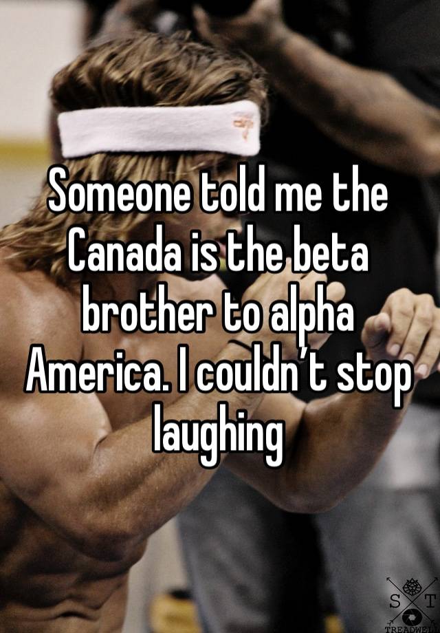 Someone told me the Canada is the beta brother to alpha America. I couldn’t stop laughing 