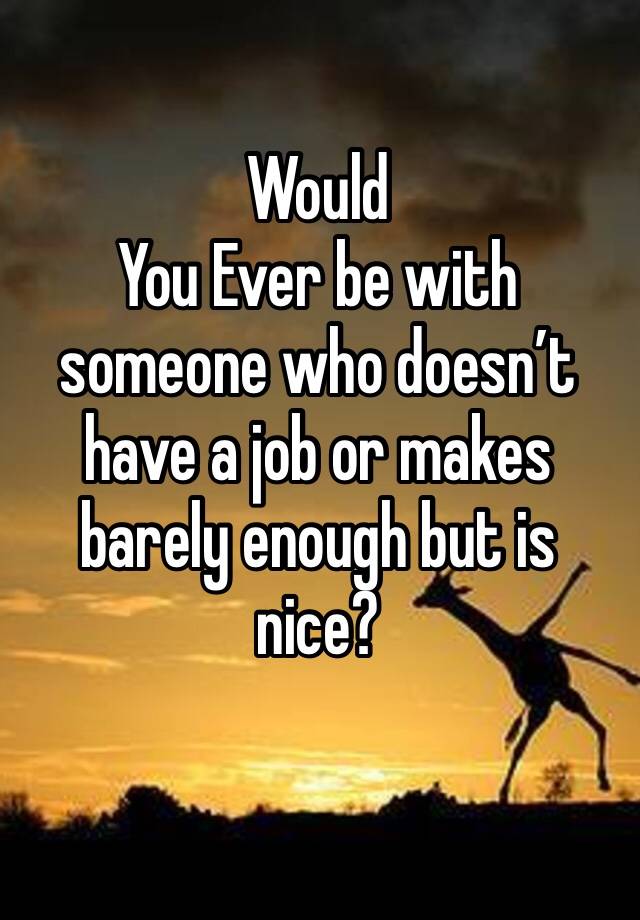 Would
You Ever be with someone who doesn’t have a job or makes barely enough but is nice?
