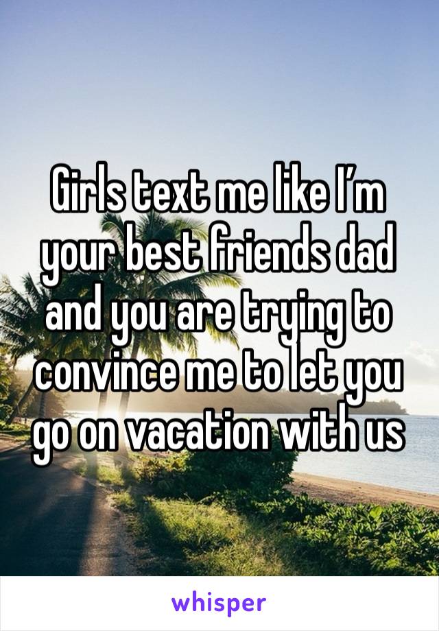 Girls text me like I’m your best friends dad and you are trying to convince me to let you go on vacation with us 