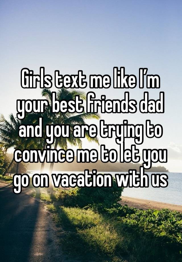 Girls text me like I’m your best friends dad and you are trying to convince me to let you go on vacation with us 