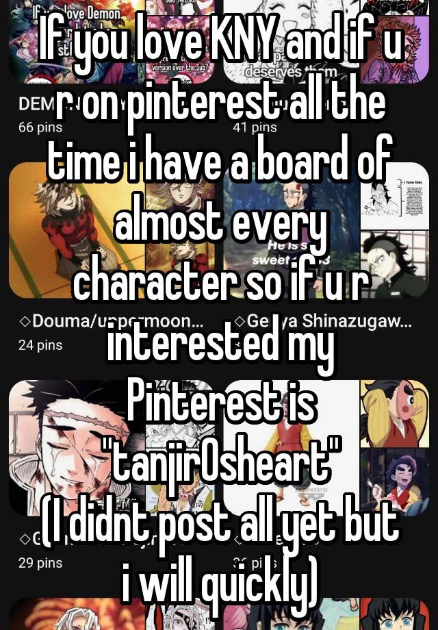 If you love KNY and if u r on pinterest all the time i have a board of almost every character so if u r interested my Pinterest is "tanjir0sheart"
(I didnt post all yet but i will quickly)