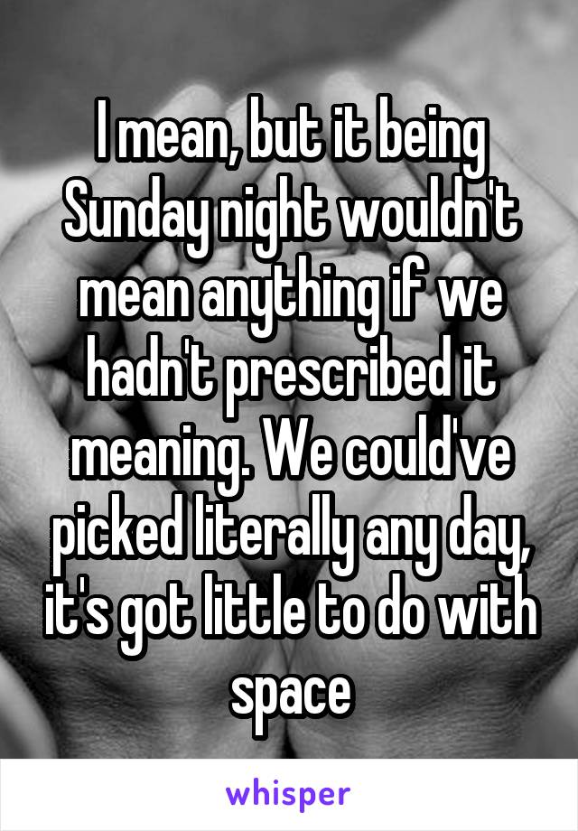 I mean, but it being Sunday night wouldn't mean anything if we hadn't prescribed it meaning. We could've picked literally any day, it's got little to do with space