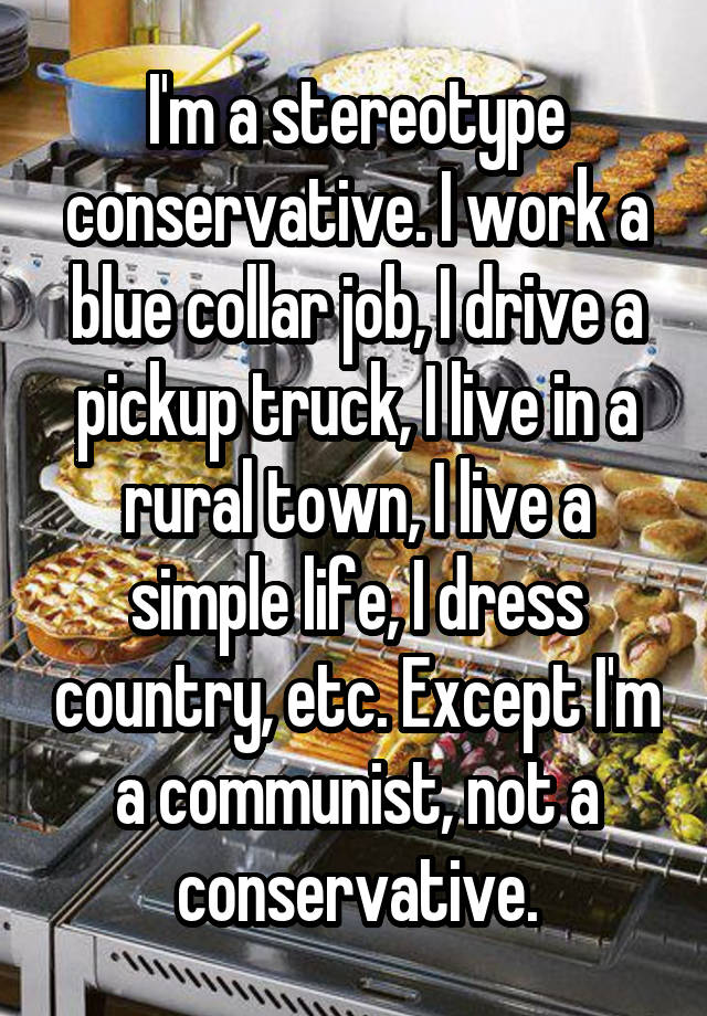 I'm a stereotype conservative. I work a blue collar job, I drive a pickup truck, I live in a rural town, I live a simple life, I dress country, etc. Except I'm a communist, not a conservative.