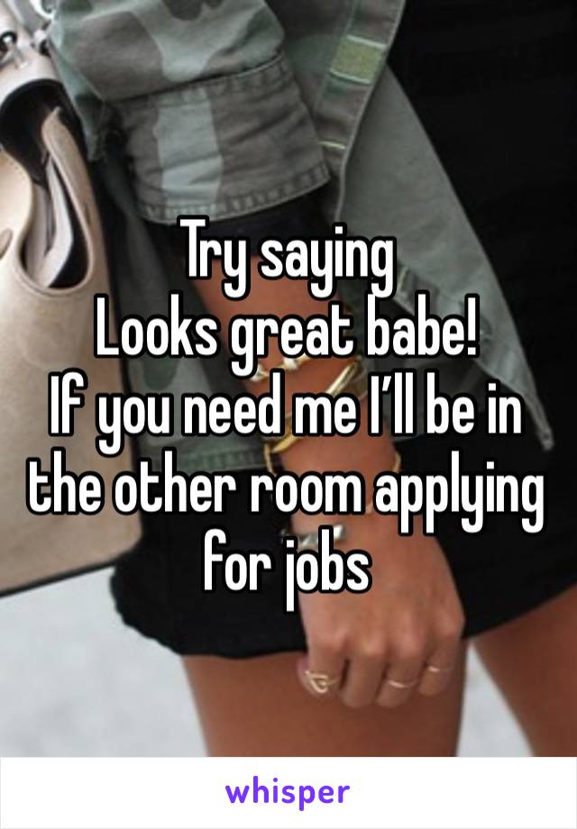 Try saying
Looks great babe!
If you need me I’ll be in the other room applying for jobs