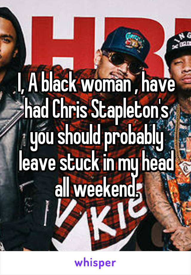 I, A black woman , have had Chris Stapleton's you should probably leave stuck in my head all weekend.