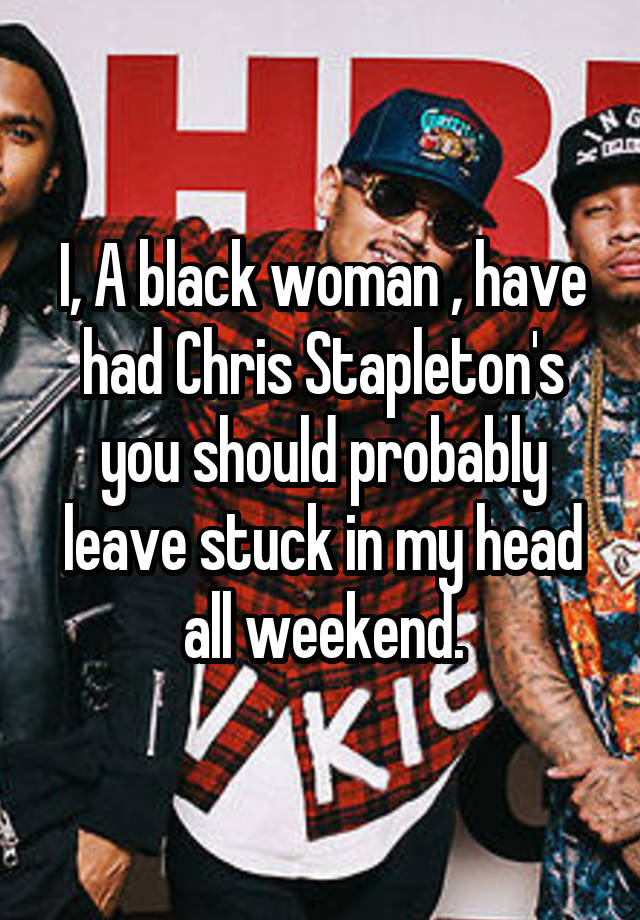 I, A black woman , have had Chris Stapleton's you should probably leave stuck in my head all weekend.