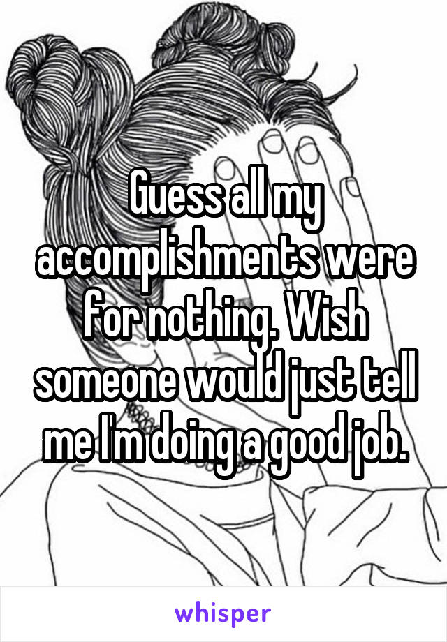 Guess all my accomplishments were for nothing. Wish someone would just tell me I'm doing a good job.