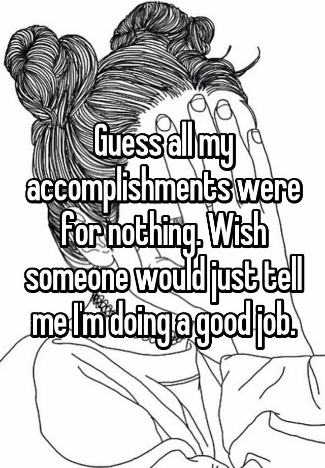 Guess all my accomplishments were for nothing. Wish someone would just tell me I'm doing a good job.