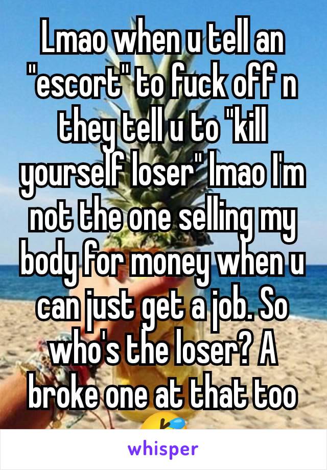 Lmao when u tell an "escort" to fuck off n they tell u to "kill yourself loser" lmao I'm not the one selling my body for money when u can just get a job. So who's the loser? A broke one at that too 🤣