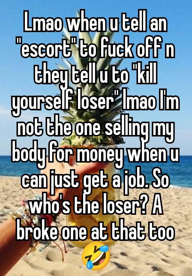 Lmao when u tell an "escort" to fuck off n they tell u to "kill yourself loser" lmao I'm not the one selling my body for money when u can just get a job. So who's the loser? A broke one at that too 🤣