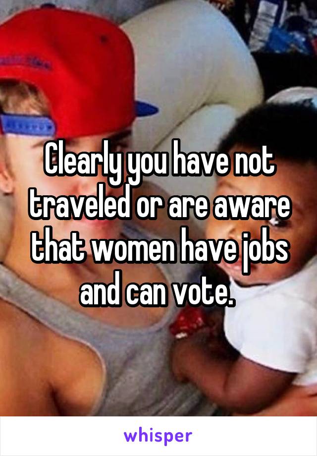 Clearly you have not traveled or are aware that women have jobs and can vote. 