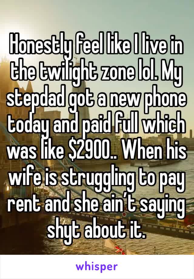 Honestly feel like I live in the twilight zone lol. My stepdad got a new phone today and paid full which was like $2900.. When his wife is struggling to pay rent and she ain’t saying shyt about it. 