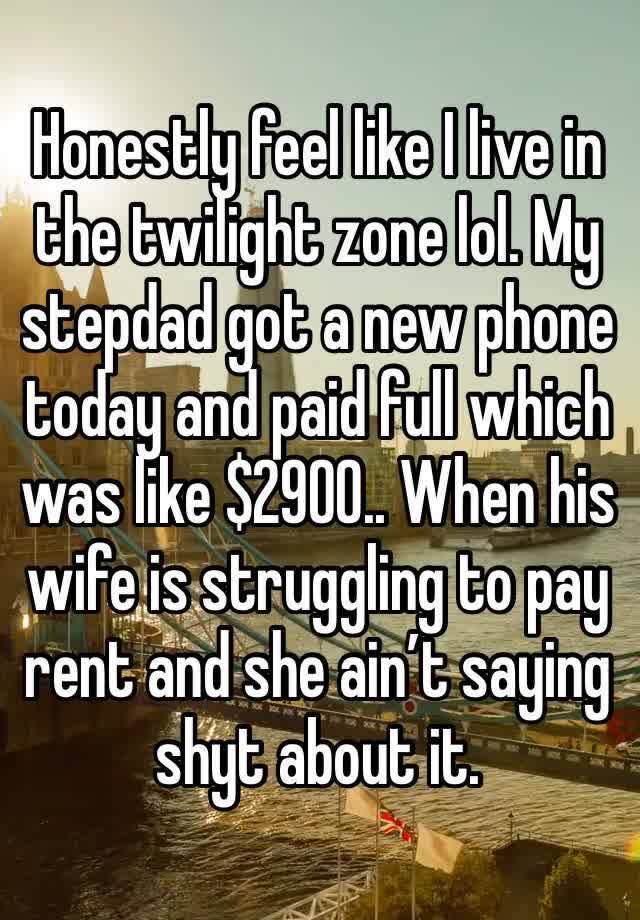 Honestly feel like I live in the twilight zone lol. My stepdad got a new phone today and paid full which was like $2900.. When his wife is struggling to pay rent and she ain’t saying shyt about it. 